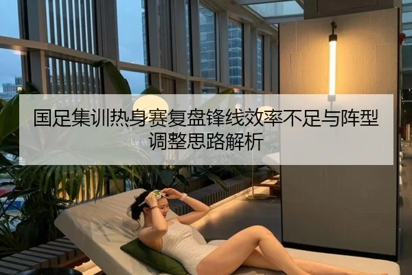 国足集训热身赛复盘锋线效率不足与阵型调整思路解析 - MK SPORTS